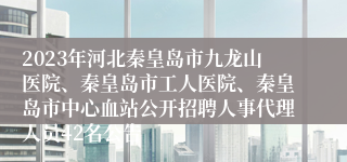 2023年河北秦皇岛市九龙山医院、秦皇岛市工人医院、秦皇岛市中心血站公开招聘人事代理人员42名公告