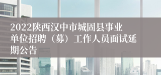 2022陕西汉中市城固县事业单位招聘（募）工作人员面试延期公告