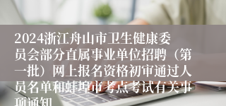 2024浙江舟山市卫生健康委员会部分直属事业单位招聘（第一批）网上报名资格初审通过人员名单和蚌埠市考点考试有关事项通知