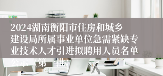 2024湖南衡阳市住房和城乡建设局所属事业单位急需紧缺专业技术人才引进拟聘用人员名单公示（第一批）