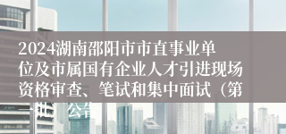 2024湖南邵阳市市直事业单位及市属国有企业人才引进现场资格审查、笔试和集中面试（第一批）公告