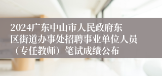 2024广东中山市人民政府东区街道办事处招聘事业单位人员（专任教师）笔试成绩公布