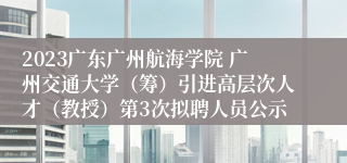 2023广东广州航海学院 广州交通大学（筹）引进高层次人才（教授）第3次拟聘人员公示