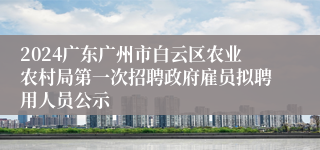 2024广东广州市白云区农业农村局第一次招聘政府雇员拟聘用人员公示