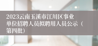 2023云南玉溪市江川区事业单位招聘人员拟聘用人员公示（第四批）