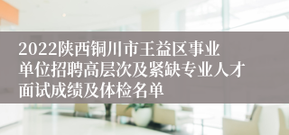 2022陕西铜川市王益区事业单位招聘高层次及紧缺专业人才面试成绩及体检名单