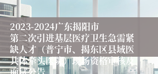 2023-2024广东揭阳市第二次引进基层医疗卫生急需紧缺人才（普宁市、揭东区县域医共体牵头医院）现场资格审核及面试公告