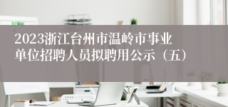 2023浙江台州市温岭市事业单位招聘人员拟聘用公示（五）