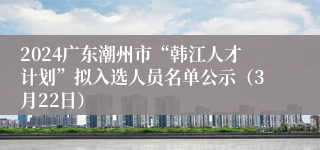 2024广东潮州市“韩江人才计划”拟入选人员名单公示（3月22日）