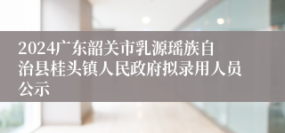 2024广东韶关市乳源瑶族自治县桂头镇人民政府拟录用人员公示