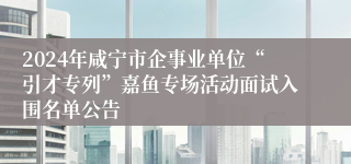 2024年咸宁市企事业单位“引才专列”嘉鱼专场活动面试入围名单公告