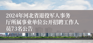 2024年河北省退役军人事务厅所属事业单位公开招聘工作人员73名公告