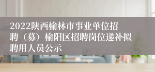 2022陕西榆林市事业单位招聘（募）榆阳区招聘岗位递补拟聘用人员公示