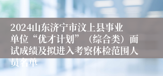 2024山东济宁市汶上县事业单位“优才计划”（综合类）面试成绩及拟进入考察体检范围人员名单