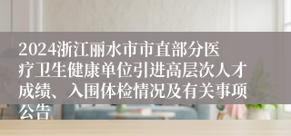 2024浙江丽水市市直部分医疗卫生健康单位引进高层次人才成绩、入围体检情况及有关事项公告