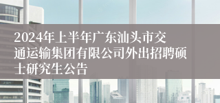 2024年上半年广东汕头市交通运输集团有限公司外出招聘硕士研究生公告