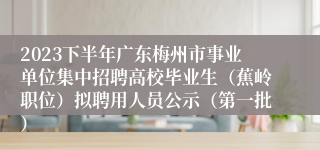 2023下半年广东梅州市事业单位集中招聘高校毕业生（蕉岭职位）拟聘用人员公示（第一批）