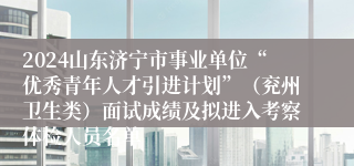 2024山东济宁市事业单位“优秀青年人才引进计划”（兖州卫生类）面试成绩及拟进入考察体检人员名单