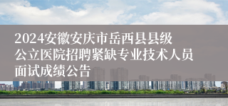 2024安徽安庆市岳西县县级公立医院招聘紧缺专业技术人员面试成绩公告