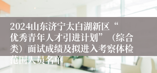 2024山东济宁太白湖新区“优秀青年人才引进计划”（综合类）面试成绩及拟进入考察体检范围人员名单