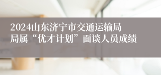 2024山东济宁市交通运输局局属“优才计划”面谈人员成绩