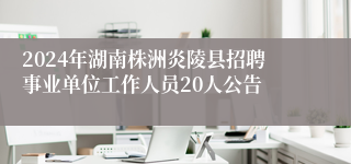 2024年湖南株洲炎陵县招聘事业单位工作人员20人公告