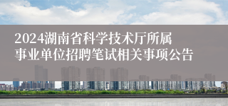 2024湖南省科学技术厅所属事业单位招聘笔试相关事项公告