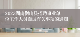 2023湖南衡山县招聘事业单位工作人员面试有关事项的通知