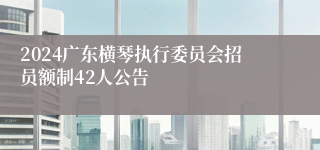 2024广东横琴执行委员会招员额制42人公告