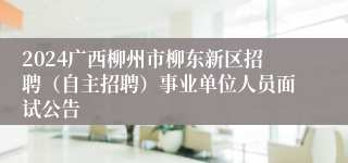 2024广西柳州市柳东新区招聘（自主招聘）事业单位人员面试公告