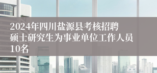 2024年四川盐源县考核招聘硕士研究生为事业单位工作人员10名