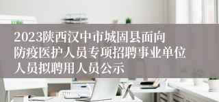 2023陕西汉中市城固县面向防疫医护人员专项招聘事业单位人员拟聘用人员公示
