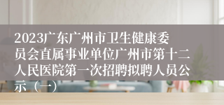 2023广东广州市卫生健康委员会直属事业单位广州市第十二人民医院第一次招聘拟聘人员公示（一）