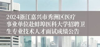 2024浙江嘉兴市秀洲区医疗事业单位赴蚌埠医科大学招聘卫生专业技术人才面试成绩公告