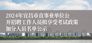 2024年宜昌市直事业单位公开招聘工作人员拟享受考试政策加分人员名单公示