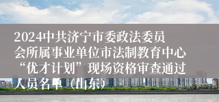 2024中共济宁市委政法委员会所属事业单位市法制教育中心“优才计划”现场资格审查通过人员名单（山东）