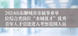 2024山东聊城市市属事业单位综合类岗位“水城优才”优秀青年人才引进进入考察范围人员名单通知