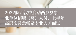 2022陕西汉中启动西乡县事业单位招聘（募）人员、上半年高层次及急需紧专业人才面试