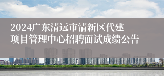 2024广东清远市清新区代建项目管理中心招聘面试成绩公告