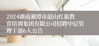 2024湖南湘潭市韶山红旅教育培训集团有限公司招聘中层管理干部6人公告