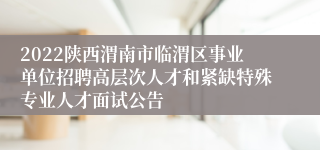 2022陕西渭南市临渭区事业单位招聘高层次人才和紧缺特殊专业人才面试公告