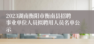 2023湖南衡阳市衡南县招聘事业单位人员拟聘用人员名单公示