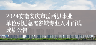 2024安徽安庆市岳西县事业单位引进急需紧缺专业人才面试成绩公告