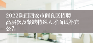 2022陕西西安市阎良区招聘高层次及紧缺特殊人才面试补充公告