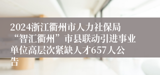 2024浙江衢州市人力社保局“智汇衢州”市县联动引进事业单位高层次紧缺人才657人公告