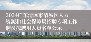 2024广东清远市清城区人力资源和社会保障局招聘专项工作聘员拟聘用人员名单公示