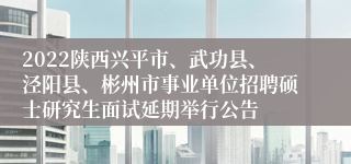 2022陕西兴平市、武功县、泾阳县、彬州市事业单位招聘硕士研究生面试延期举行公告