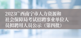 2023广西南宁市人力资源和社会保障局考试招聘事业单位人员拟聘用人员公示（第四批）