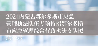 2024内蒙古鄂尔多斯市应急管理执法队伍专项特招鄂尔多斯市应急管理综合行政执法支队拟聘公示