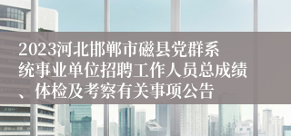 2023河北邯郸市磁县党群系统事业单位招聘工作人员总成绩、体检及考察有关事项公告